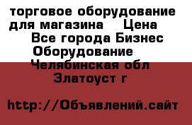 торговое оборудование для магазина  › Цена ­ 100 - Все города Бизнес » Оборудование   . Челябинская обл.,Златоуст г.